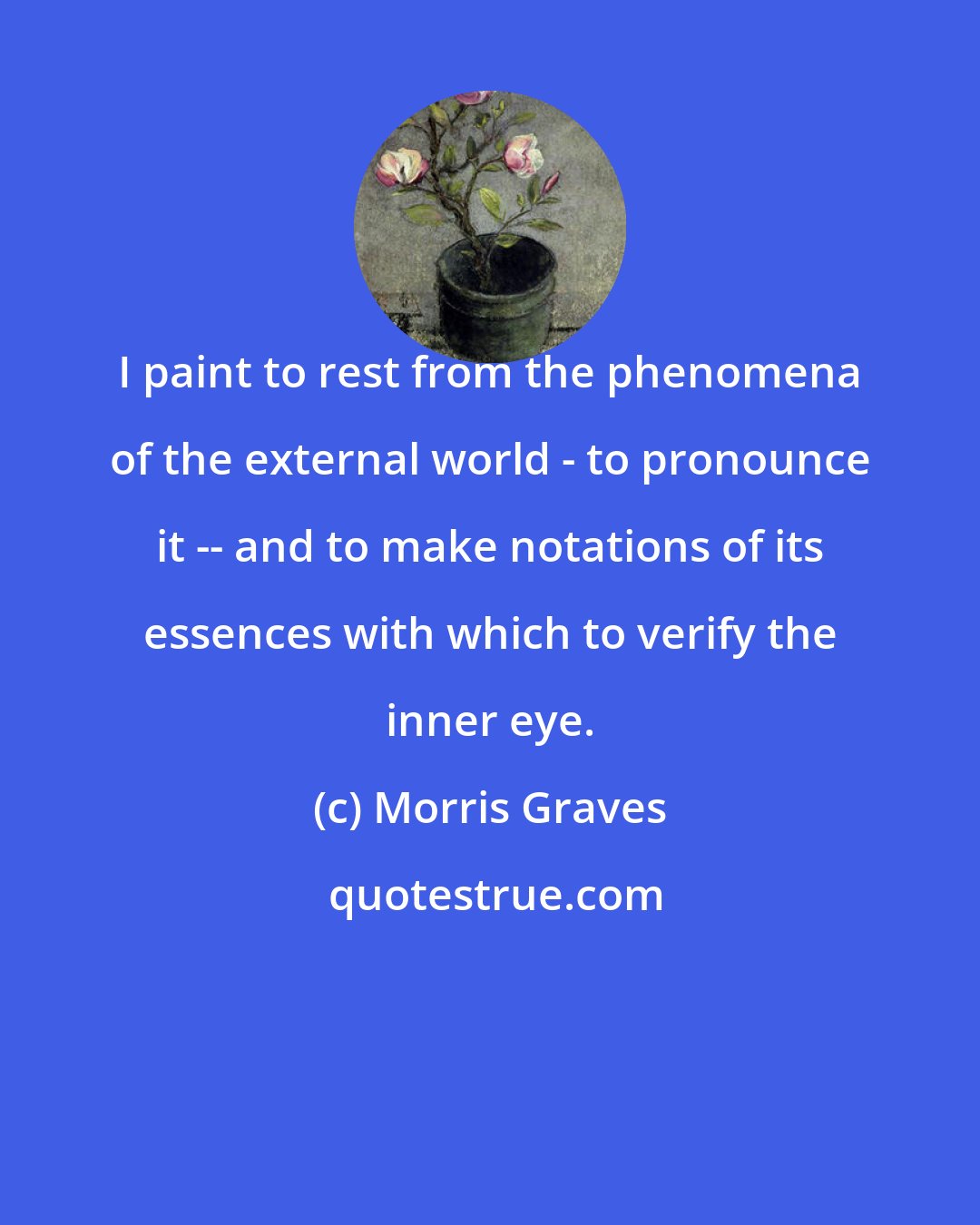 Morris Graves: I paint to rest from the phenomena of the external world - to pronounce it -- and to make notations of its essences with which to verify the inner eye.