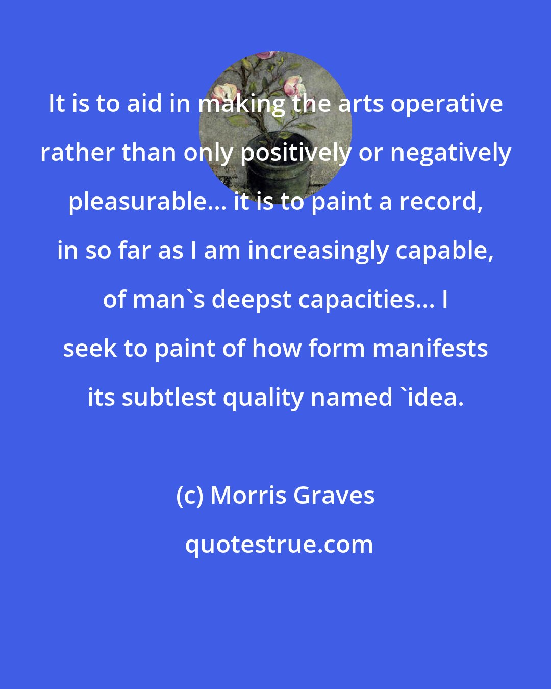 Morris Graves: It is to aid in making the arts operative rather than only positively or negatively pleasurable... it is to paint a record, in so far as I am increasingly capable, of man's deepst capacities... I seek to paint of how form manifests its subtlest quality named 'idea.