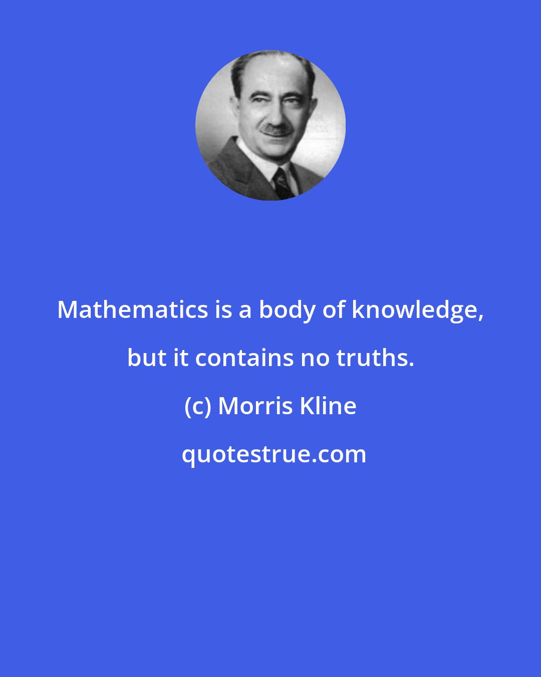 Morris Kline: Mathematics is a body of knowledge, but it contains no truths.