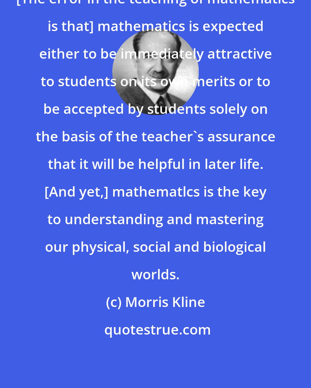 Morris Kline: [The error in the teaching of mathematics is that] mathematics is expected either to be immediately attractive to students on its own merits or to be accepted by students solely on the basis of the teacher's assurance that it will be helpful in later life. [And yet,] mathematlcs is the key to understanding and mastering our physical, social and biological worlds.