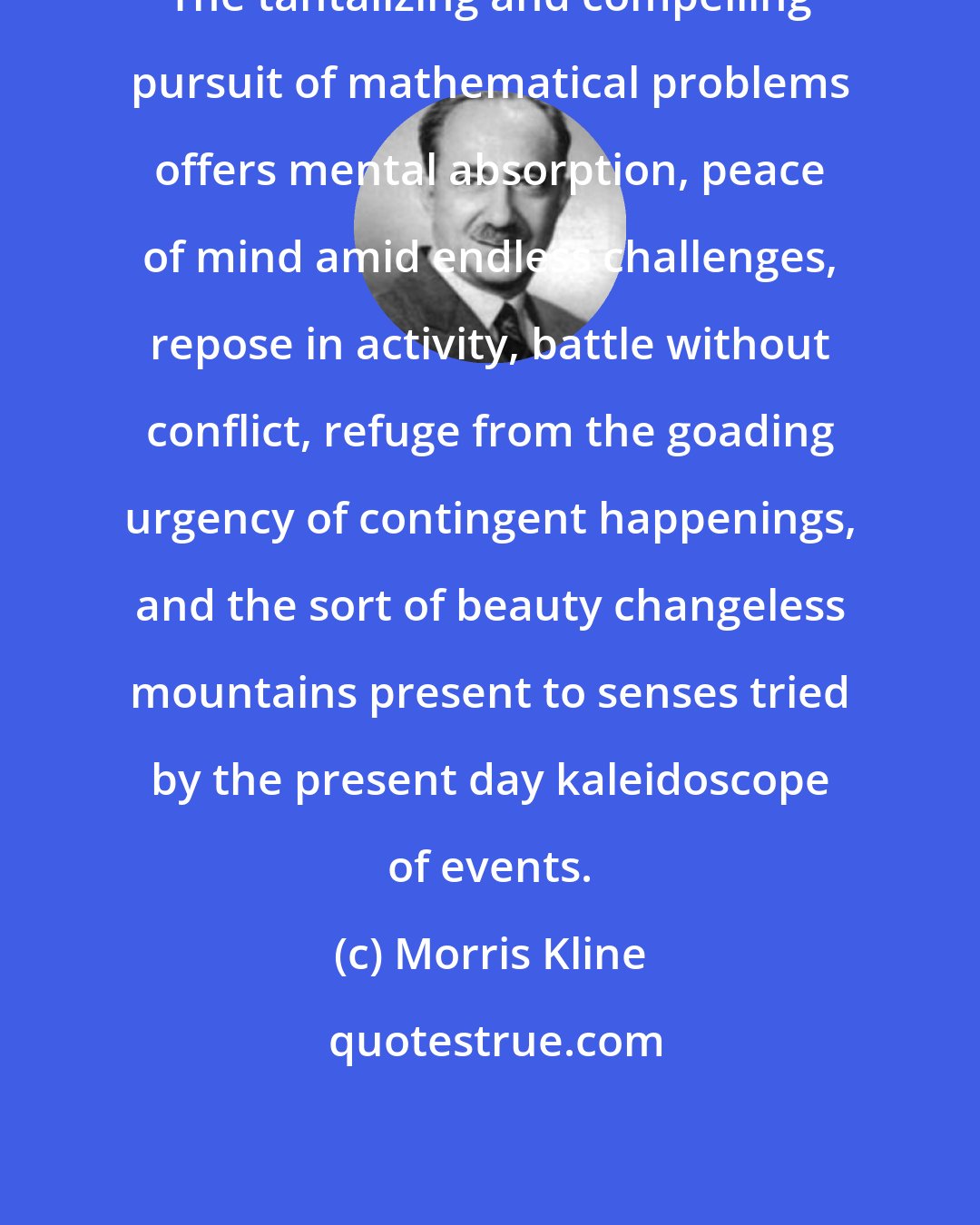 Morris Kline: The tantalizing and compelling pursuit of mathematical problems offers mental absorption, peace of mind amid endless challenges, repose in activity, battle without conflict, refuge from the goading urgency of contingent happenings, and the sort of beauty changeless mountains present to senses tried by the present day kaleidoscope of events.