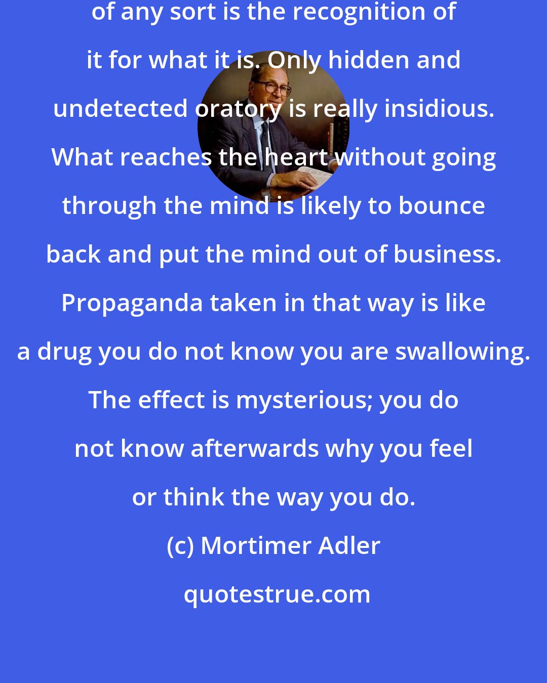 Mortimer Adler: The best protection against propaganda of any sort is the recognition of it for what it is. Only hidden and undetected oratory is really insidious. What reaches the heart without going through the mind is likely to bounce back and put the mind out of business. Propaganda taken in that way is like a drug you do not know you are swallowing. The effect is mysterious; you do not know afterwards why you feel or think the way you do.