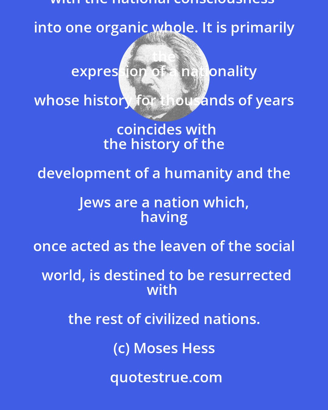 Moses Hess: Judaism is not a passive religion, but an active life factor which has coalesced
with the national consciousness into one organic whole. It is primarily the 
 expression of a nationality whose history for thousands of years coincides with
 the history of the development of a humanity and the Jews are a nation which, 
 having once acted as the leaven of the social world, is destined to be resurrected
with the rest of civilized nations.