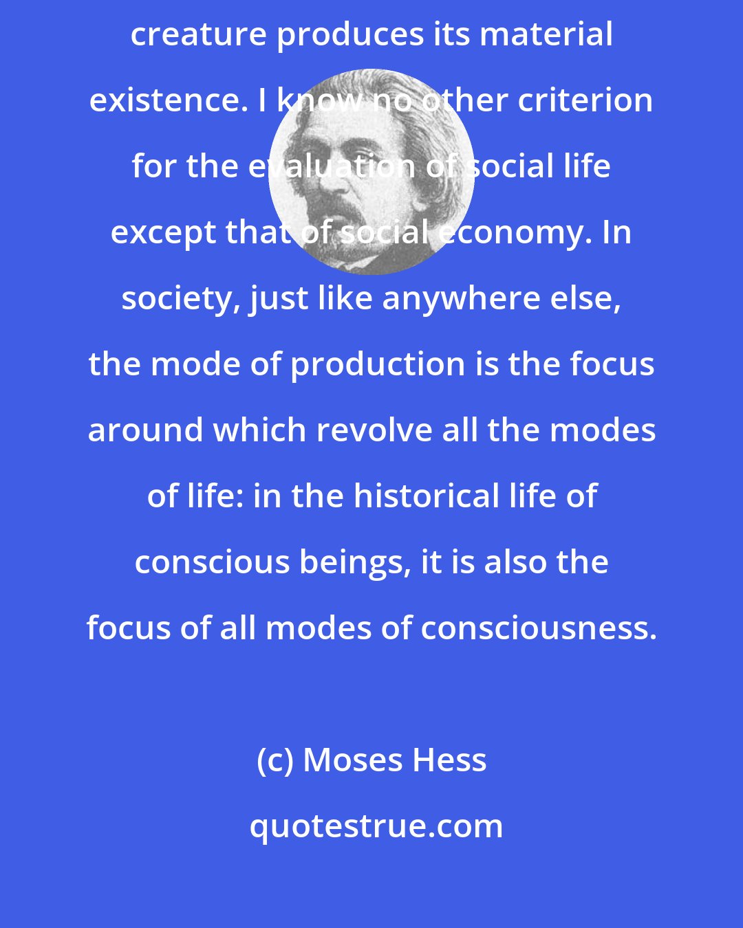 Moses Hess: The focus of all life is its economy, the mode through which every living creature produces its material existence. I know no other criterion for the evaluation of social life except that of social economy. In society, just like anywhere else, the mode of production is the focus around which revolve all the modes of life: in the historical life of conscious beings, it is also the focus of all modes of consciousness.