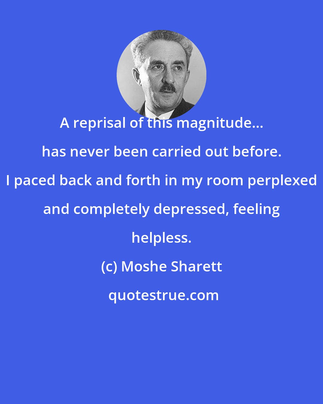 Moshe Sharett: A reprisal of this magnitude... has never been carried out before. I paced back and forth in my room perplexed and completely depressed, feeling helpless.