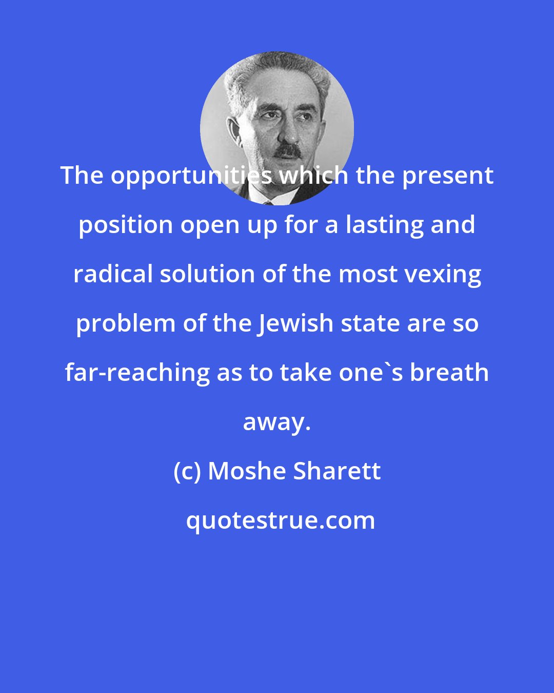 Moshe Sharett: The opportunities which the present position open up for a lasting and radical solution of the most vexing problem of the Jewish state are so far-reaching as to take one's breath away.
