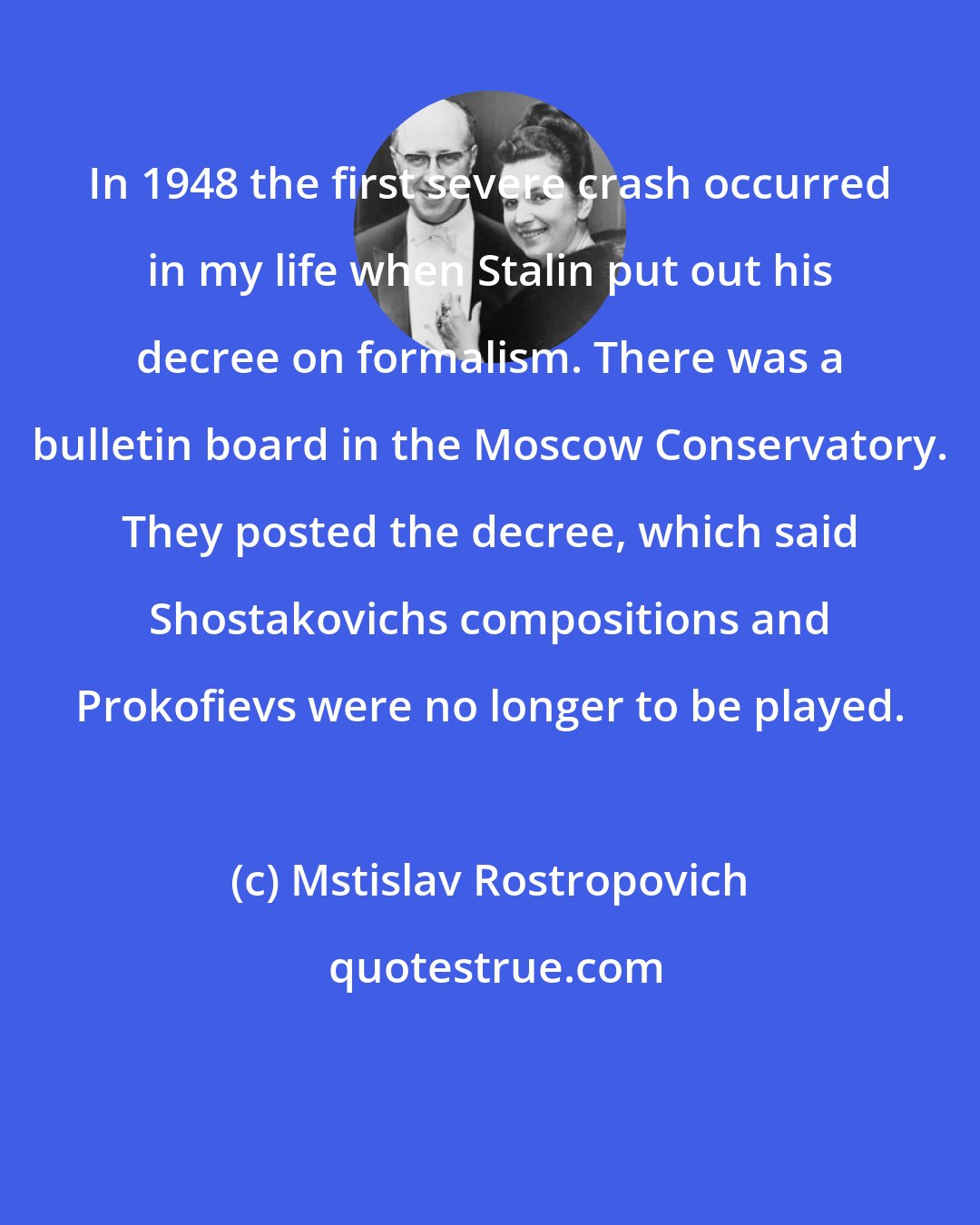 Mstislav Rostropovich: In 1948 the first severe crash occurred in my life when Stalin put out his decree on formalism. There was a bulletin board in the Moscow Conservatory. They posted the decree, which said Shostakovichs compositions and Prokofievs were no longer to be played.