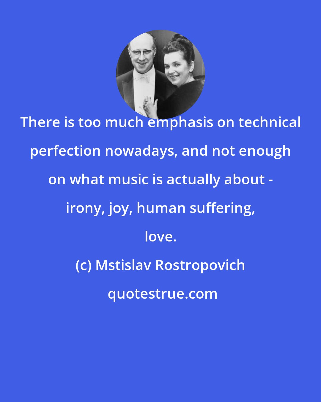 Mstislav Rostropovich: There is too much emphasis on technical perfection nowadays, and not enough on what music is actually about - irony, joy, human suffering, love.