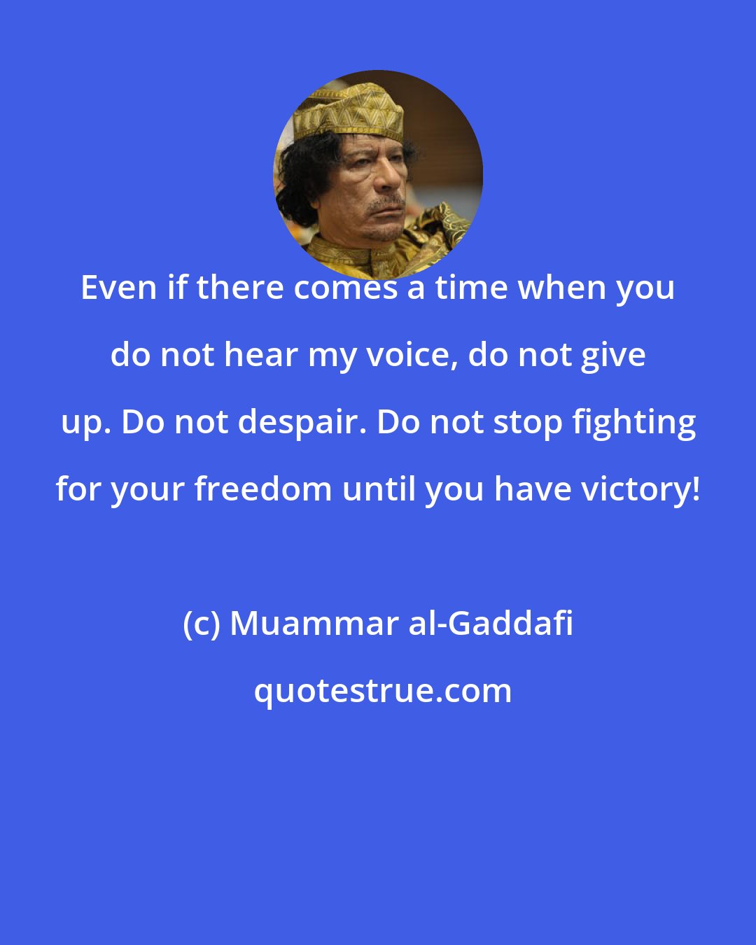Muammar al-Gaddafi: Even if there comes a time when you do not hear my voice, do not give up. Do not despair. Do not stop fighting for your freedom until you have victory!