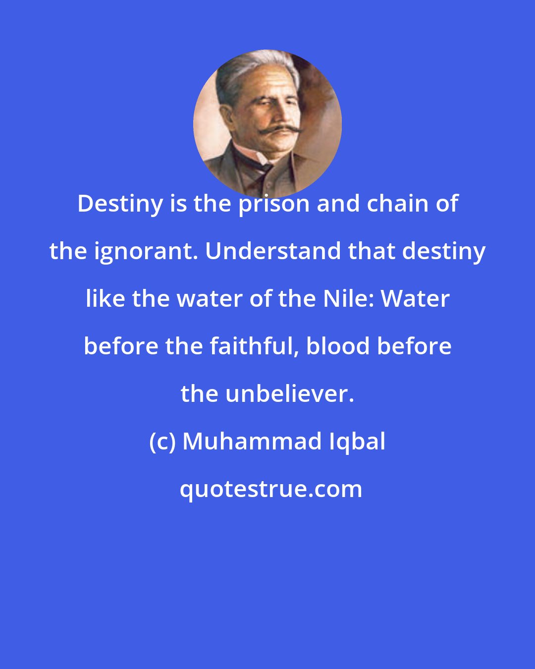 Muhammad Iqbal: Destiny is the prison and chain of the ignorant. Understand that destiny like the water of the Nile: Water before the faithful, blood before the unbeliever.