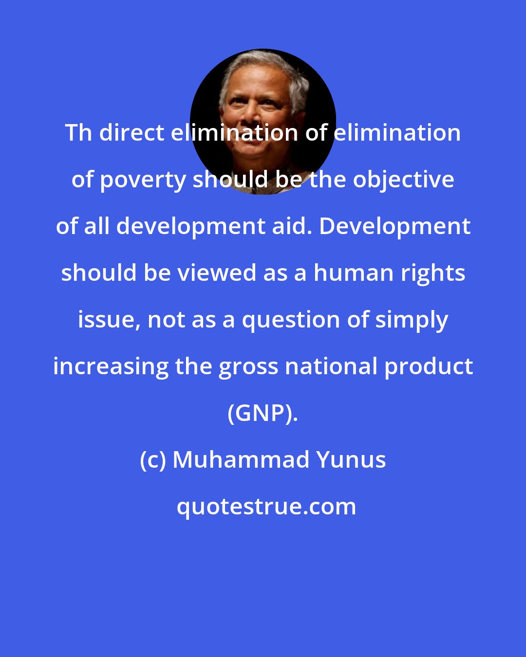 Muhammad Yunus: Th direct elimination of elimination of poverty should be the objective of all development aid. Development should be viewed as a human rights issue, not as a question of simply increasing the gross national product (GNP).