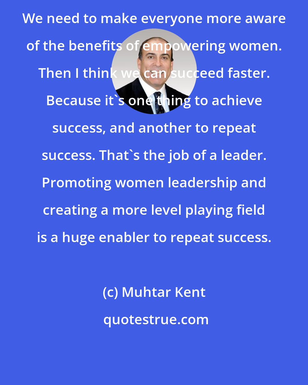 Muhtar Kent: We need to make everyone more aware of the benefits of empowering women. Then I think we can succeed faster. Because it's one thing to achieve success, and another to repeat success. That's the job of a leader. Promoting women leadership and creating a more level playing field is a huge enabler to repeat success.