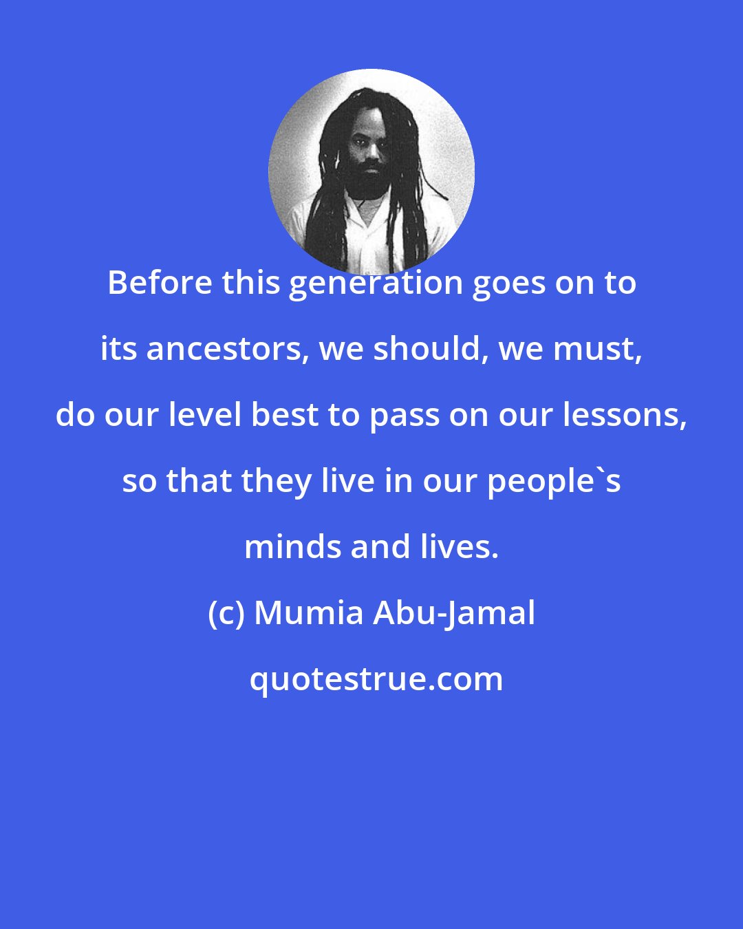 Mumia Abu-Jamal: Before this generation goes on to its ancestors, we should, we must, do our level best to pass on our lessons, so that they live in our people's minds and lives.