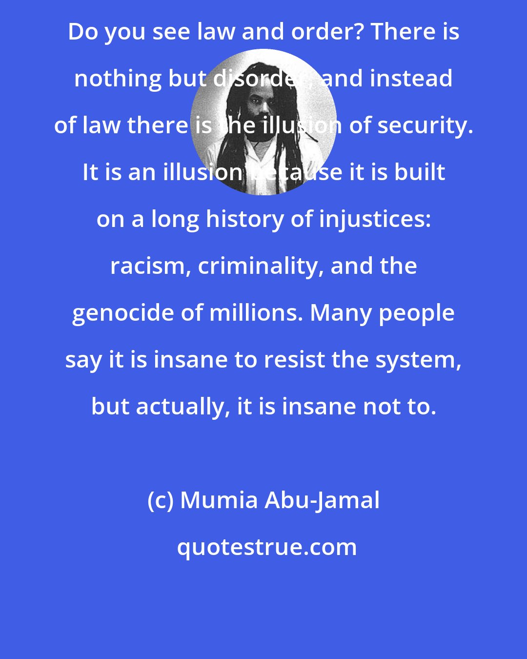 Mumia Abu-Jamal: Do you see law and order? There is nothing but disorder, and instead of law there is the illusion of security. It is an illusion because it is built on a long history of injustices: racism, criminality, and the genocide of millions. Many people say it is insane to resist the system, but actually, it is insane not to.