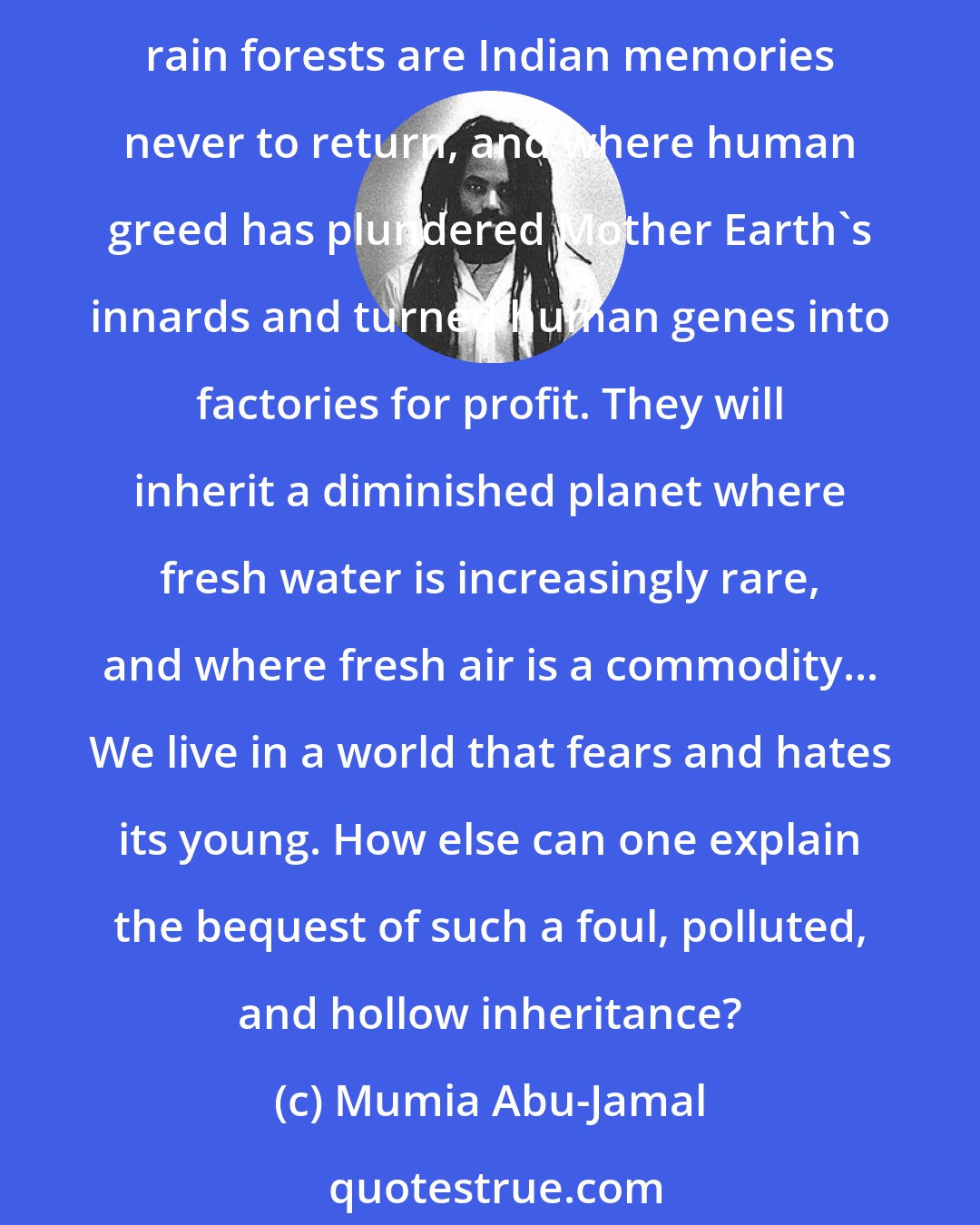 Mumia Abu-Jamal: If they survive, today's children will inherit a world that our fathers and grandfathers have ravaged, where the seas are acidic cesspools that the whales have fled, where rain forests are Indian memories never to return, and where human greed has plundered Mother Earth's innards and turned human genes into factories for profit. They will inherit a diminished planet where fresh water is increasingly rare, and where fresh air is a commodity... We live in a world that fears and hates its young. How else can one explain the bequest of such a foul, polluted, and hollow inheritance?