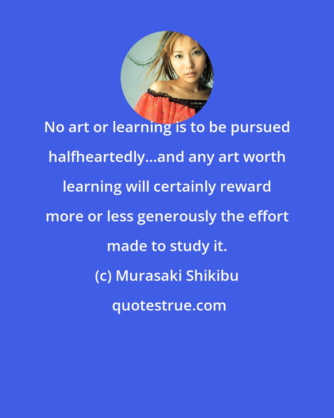 Murasaki Shikibu: No art or learning is to be pursued halfheartedly...and any art worth learning will certainly reward more or less generously the effort made to study it.