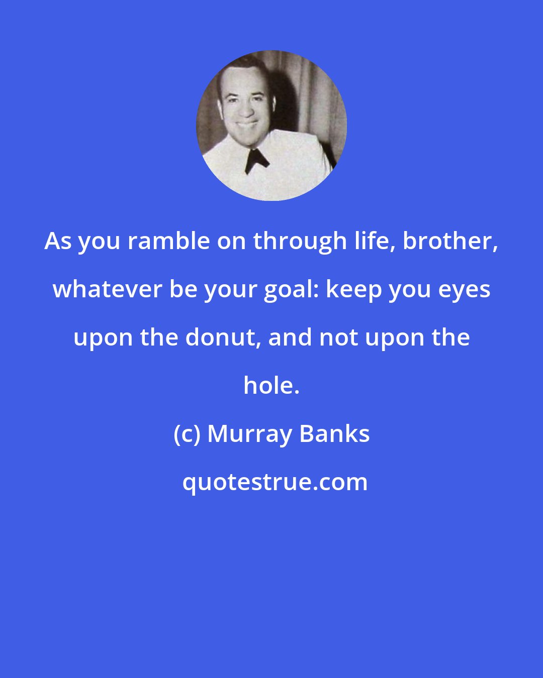 Murray Banks: As you ramble on through life, brother, whatever be your goal: keep you eyes upon the donut, and not upon the hole.