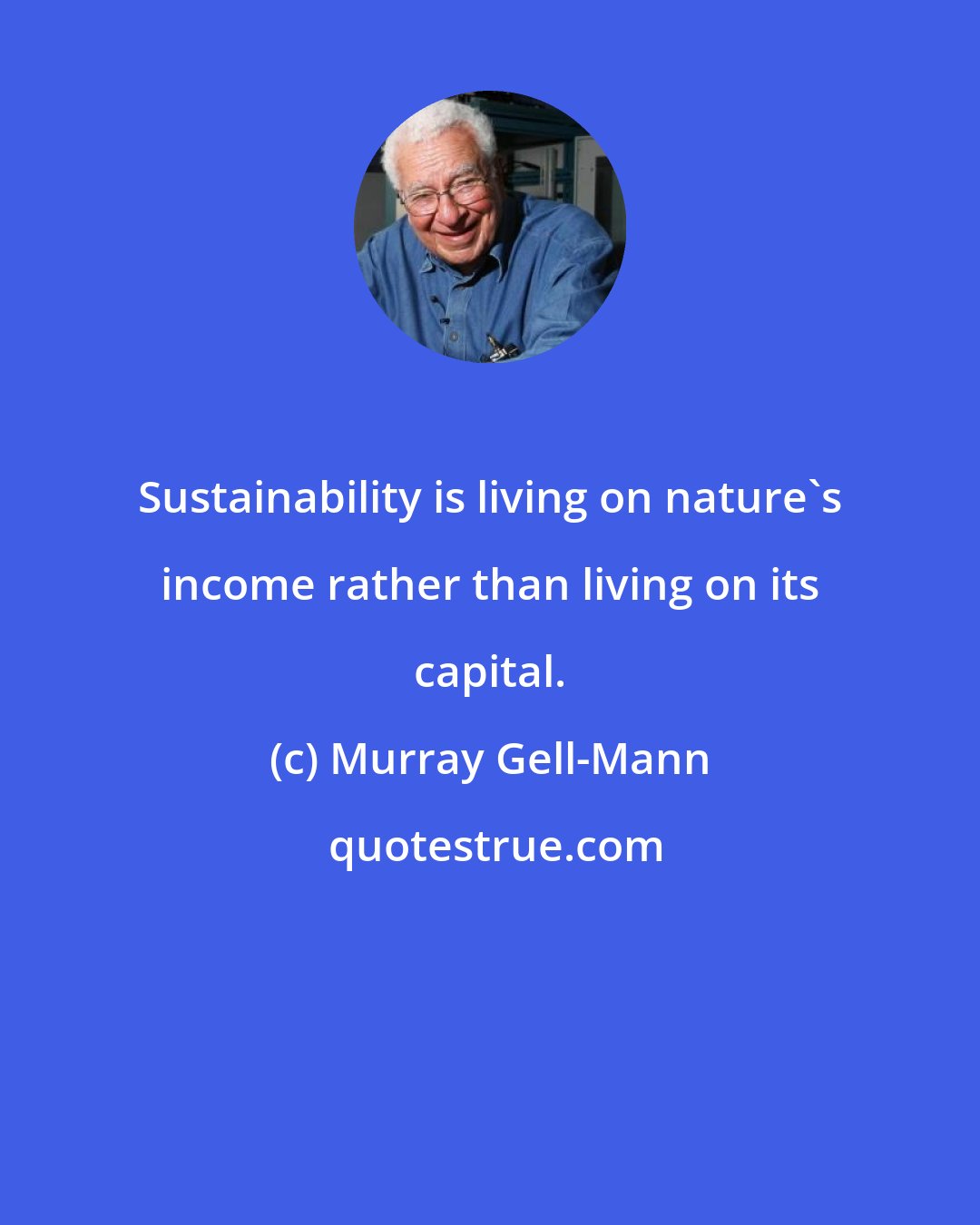 Murray Gell-Mann: Sustainability is living on nature's income rather than living on its capital.