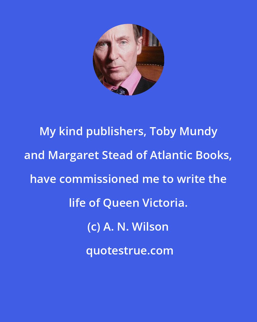 A. N. Wilson: My kind publishers, Toby Mundy and Margaret Stead of Atlantic Books, have commissioned me to write the life of Queen Victoria.