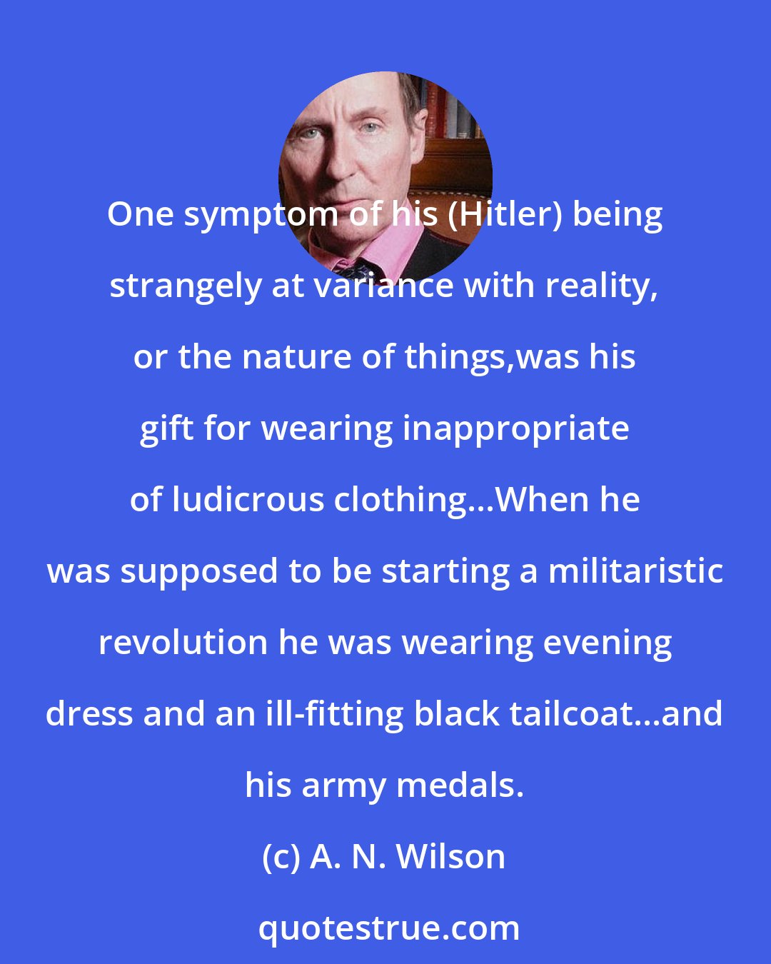 A. N. Wilson: One symptom of his (Hitler) being strangely at variance with reality, or the nature of things,was his gift for wearing inappropriate of ludicrous clothing...When he was supposed to be starting a militaristic revolution he was wearing evening dress and an ill-fitting black tailcoat...and his army medals.