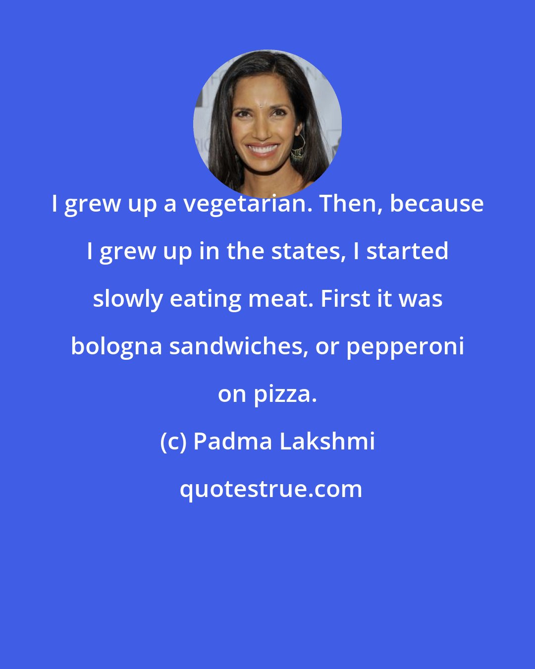 Padma Lakshmi: I grew up a vegetarian. Then, because I grew up in the states, I started slowly eating meat. First it was bologna sandwiches, or pepperoni on pizza.
