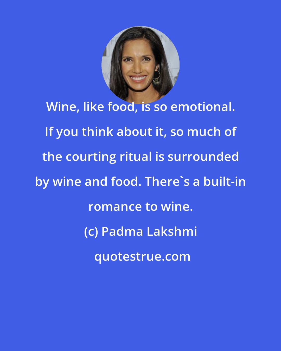 Padma Lakshmi: Wine, like food, is so emotional. If you think about it, so much of the courting ritual is surrounded by wine and food. There's a built-in romance to wine.