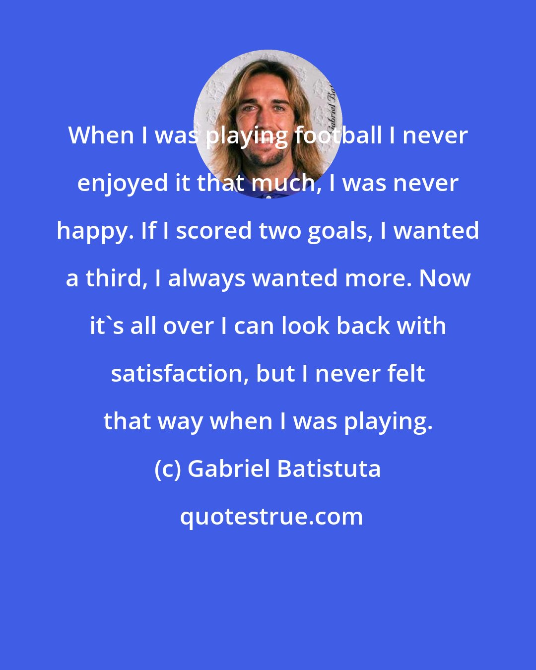 Gabriel Batistuta: When I was playing football I never enjoyed it that much, I was never happy. If I scored two goals, I wanted a third, I always wanted more. Now it's all over I can look back with satisfaction, but I never felt that way when I was playing.