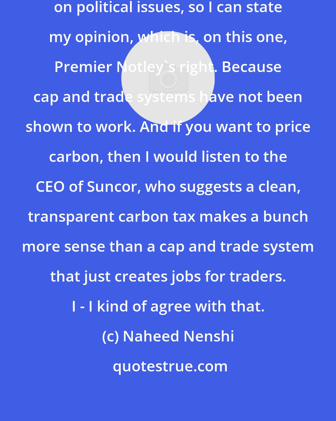 Naheed Nenshi: I'm not shy about stating my opinion on political issues, so I can state my opinion, which is, on this one, Premier Notley's right. Because cap and trade systems have not been shown to work. And if you want to price carbon, then I would listen to the CEO of Suncor, who suggests a clean, transparent carbon tax makes a bunch more sense than a cap and trade system that just creates jobs for traders. I - I kind of agree with that.