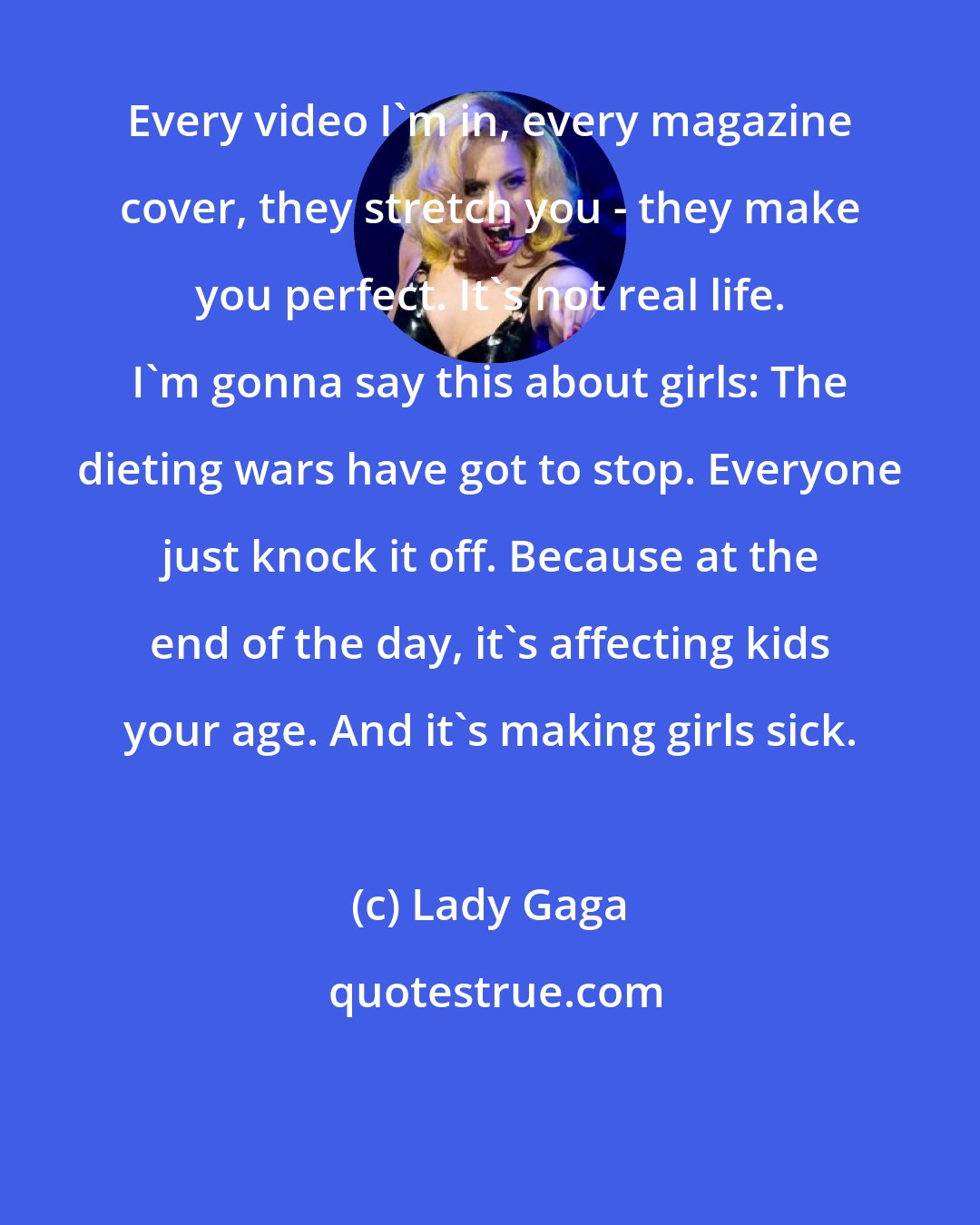 Lady Gaga: Every video I'm in, every magazine cover, they stretch you - they make you perfect. It's not real life. I'm gonna say this about girls: The dieting wars have got to stop. Everyone just knock it off. Because at the end of the day, it's affecting kids your age. And it's making girls sick.