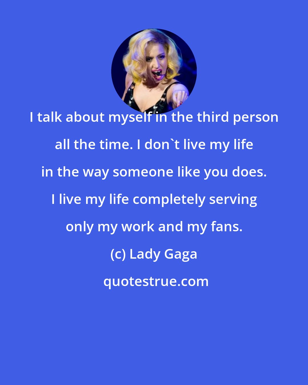 Lady Gaga: I talk about myself in the third person all the time. I don't live my life in the way someone like you does. I live my life completely serving only my work and my fans.