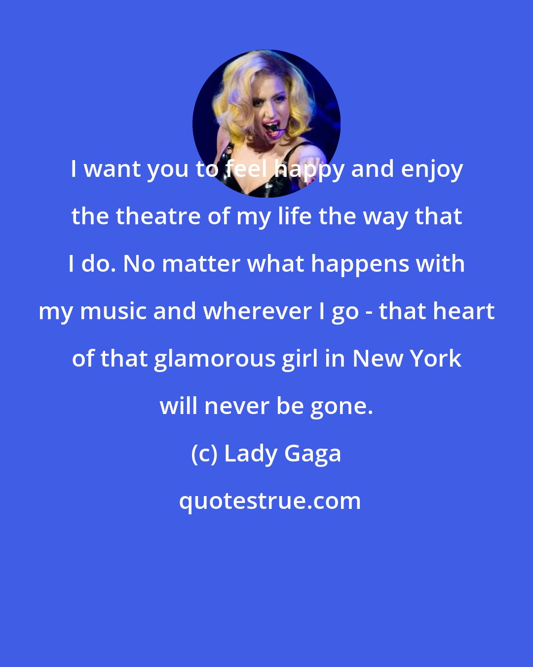 Lady Gaga: I want you to feel happy and enjoy the theatre of my life the way that I do. No matter what happens with my music and wherever I go - that heart of that glamorous girl in New York will never be gone.