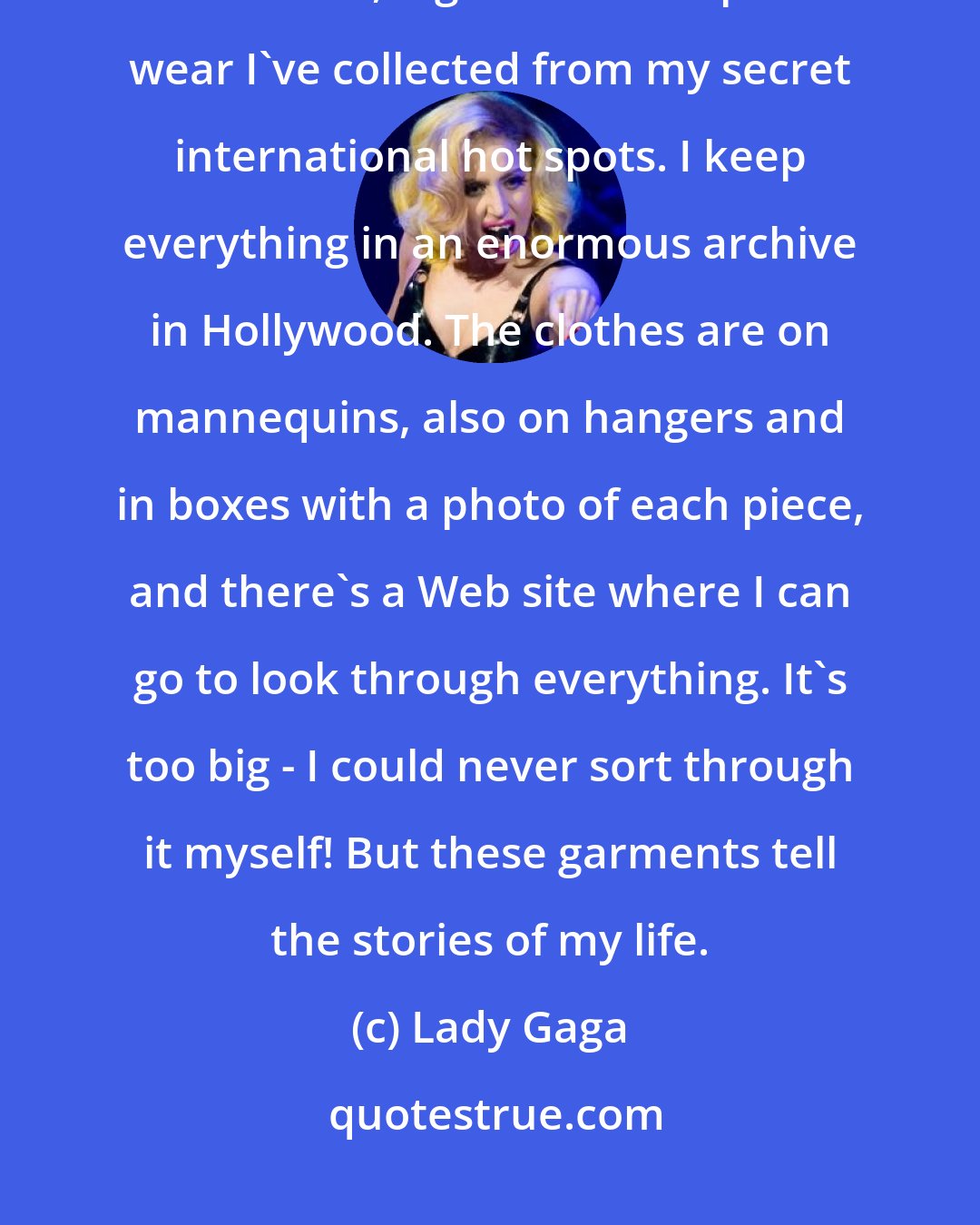 Lady Gaga: The fashion I've acquired over the years is so sacred to me - from costumes to couture, high fashion to punk wear I've collected from my secret international hot spots. I keep everything in an enormous archive in Hollywood. The clothes are on mannequins, also on hangers and in boxes with a photo of each piece, and there's a Web site where I can go to look through everything. It's too big - I could never sort through it myself! But these garments tell the stories of my life.