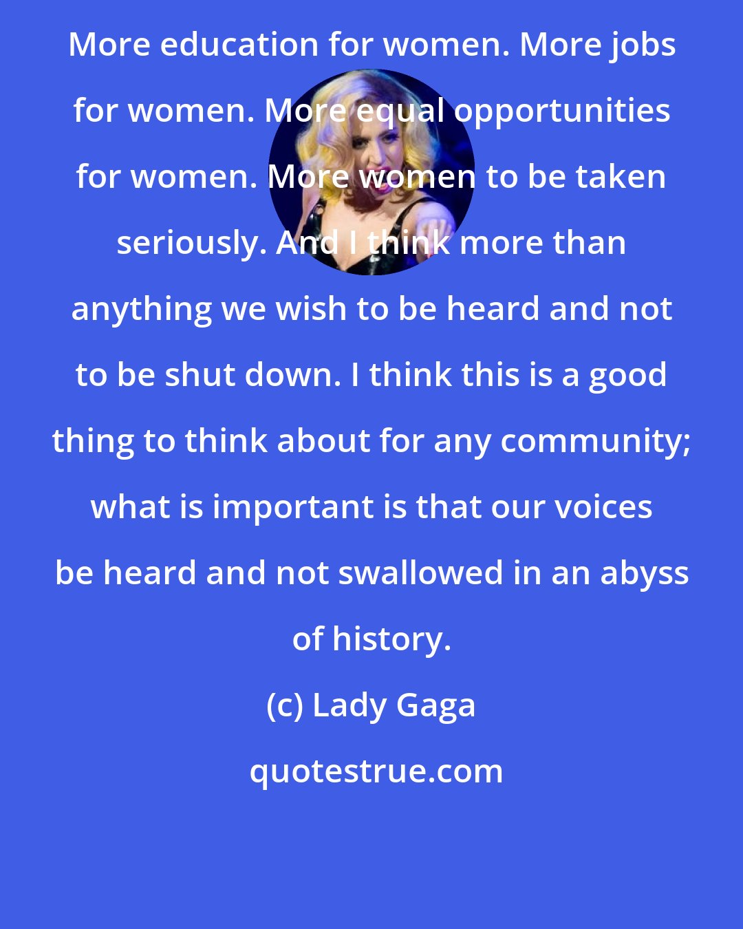Lady Gaga: More education for women. More jobs for women. More equal opportunities for women. More women to be taken seriously. And I think more than anything we wish to be heard and not to be shut down. I think this is a good thing to think about for any community; what is important is that our voices be heard and not swallowed in an abyss of history.