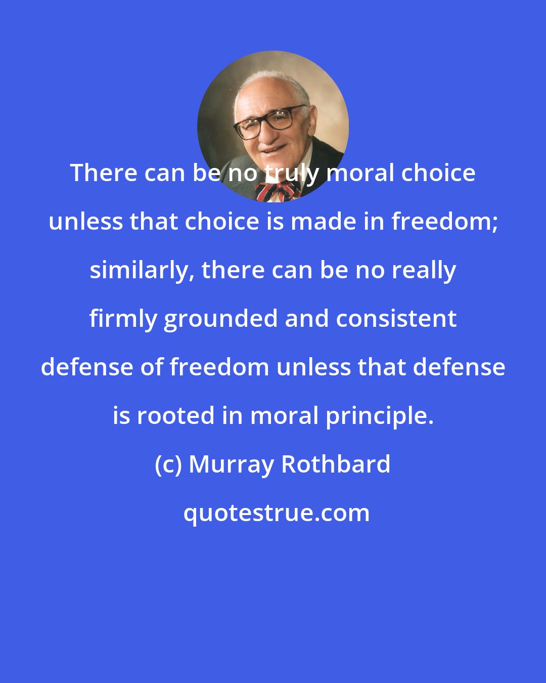 Murray Rothbard: There can be no truly moral choice unless that choice is made in freedom; similarly, there can be no really firmly grounded and consistent defense of freedom unless that defense is rooted in moral principle.