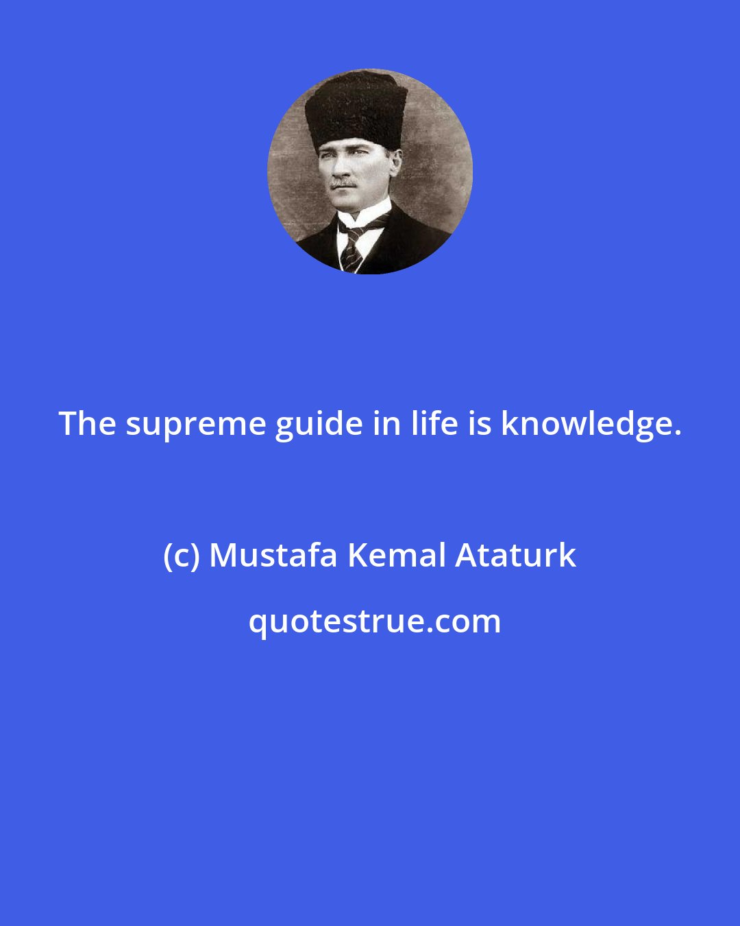 Mustafa Kemal Ataturk: The supreme guide in life is knowledge.