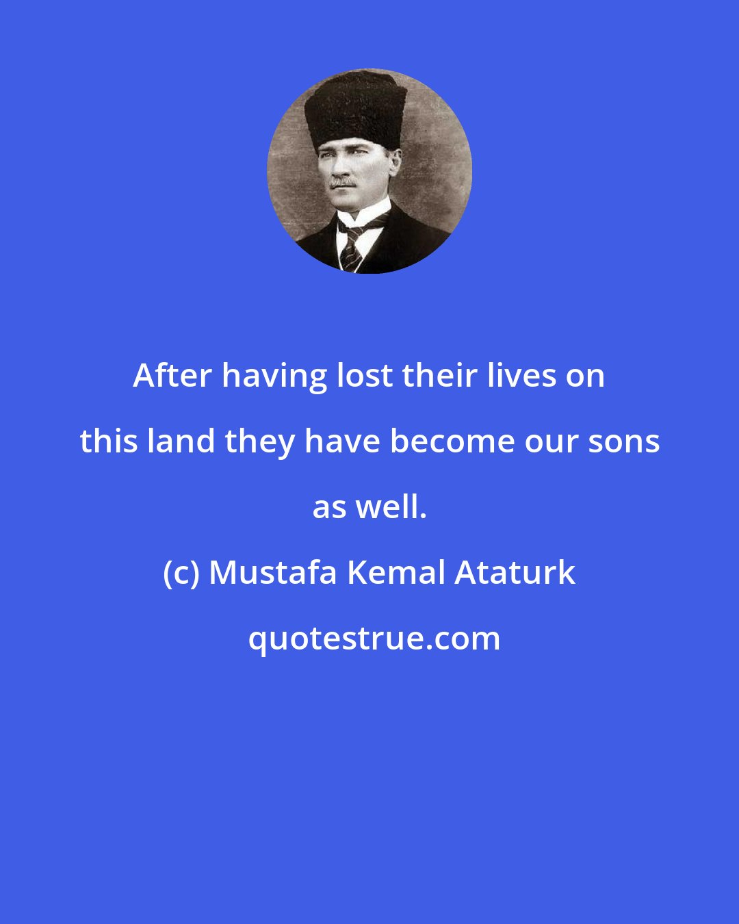 Mustafa Kemal Ataturk: After having lost their lives on this land they have become our sons as well.