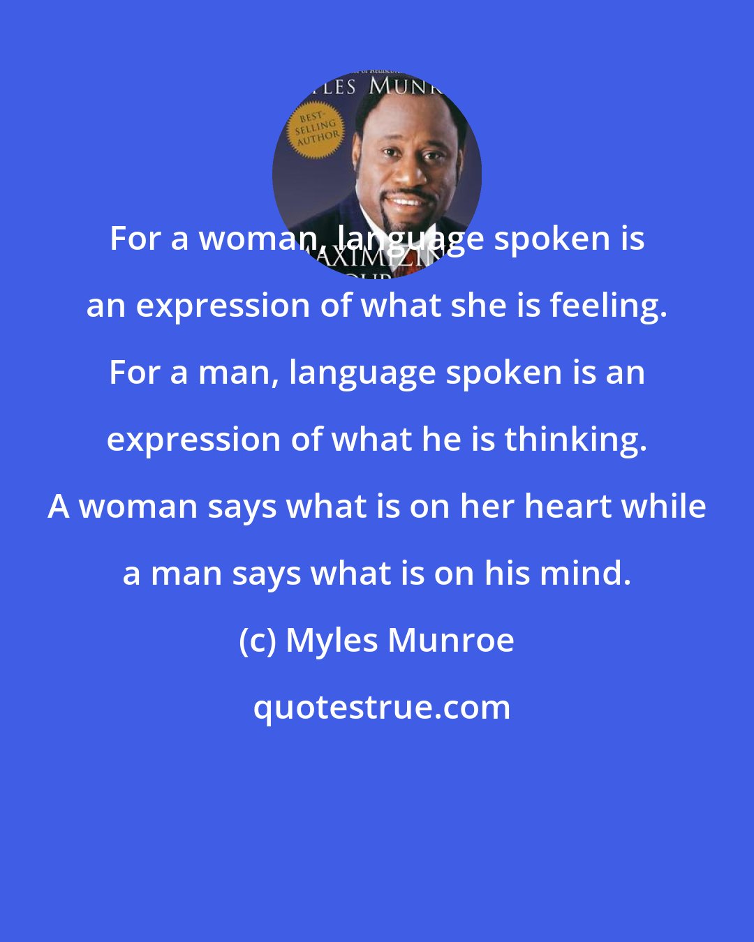 Myles Munroe: For a woman, language spoken is an expression of what she is feeling. For a man, language spoken is an expression of what he is thinking. A woman says what is on her heart while a man says what is on his mind.