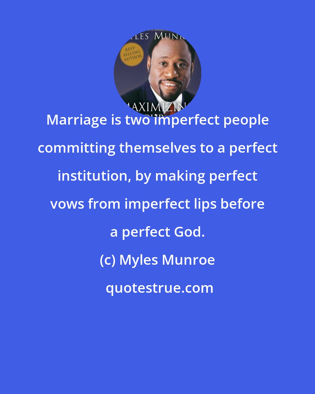 Myles Munroe: Marriage is two imperfect people committing themselves to a perfect institution, by making perfect vows from imperfect lips before a perfect God.