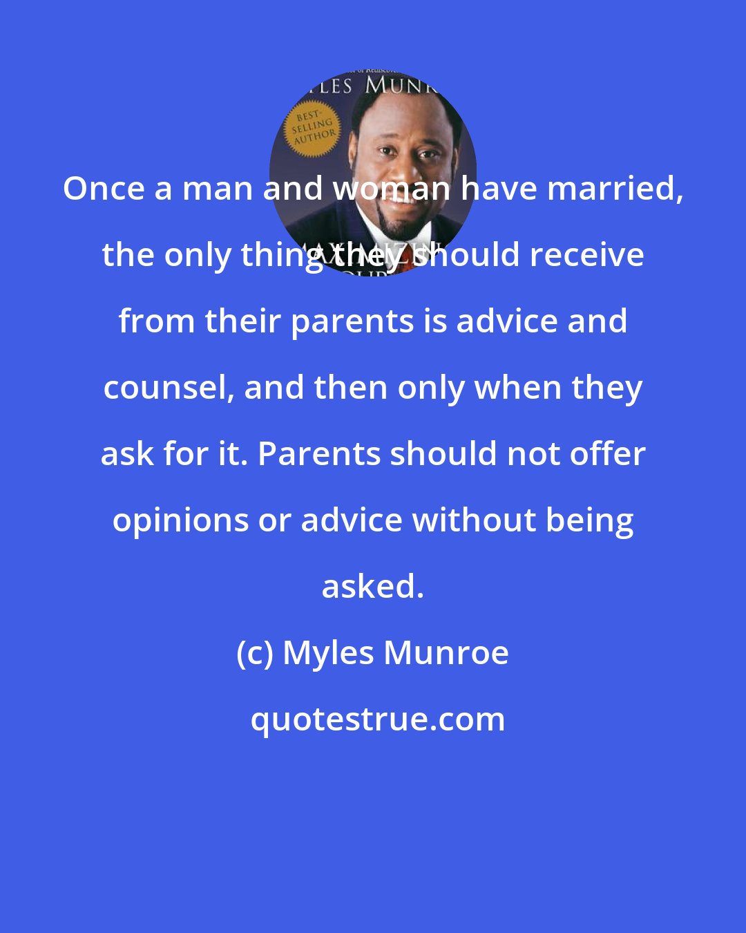 Myles Munroe: Once a man and woman have married, the only thing they should receive from their parents is advice and counsel, and then only when they ask for it. Parents should not offer opinions or advice without being asked.