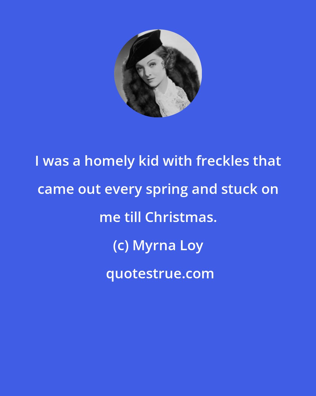 Myrna Loy: I was a homely kid with freckles that came out every spring and stuck on me till Christmas.