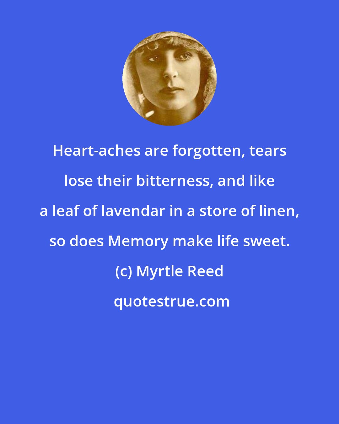 Myrtle Reed: Heart-aches are forgotten, tears lose their bitterness, and like a leaf of lavendar in a store of linen, so does Memory make life sweet.