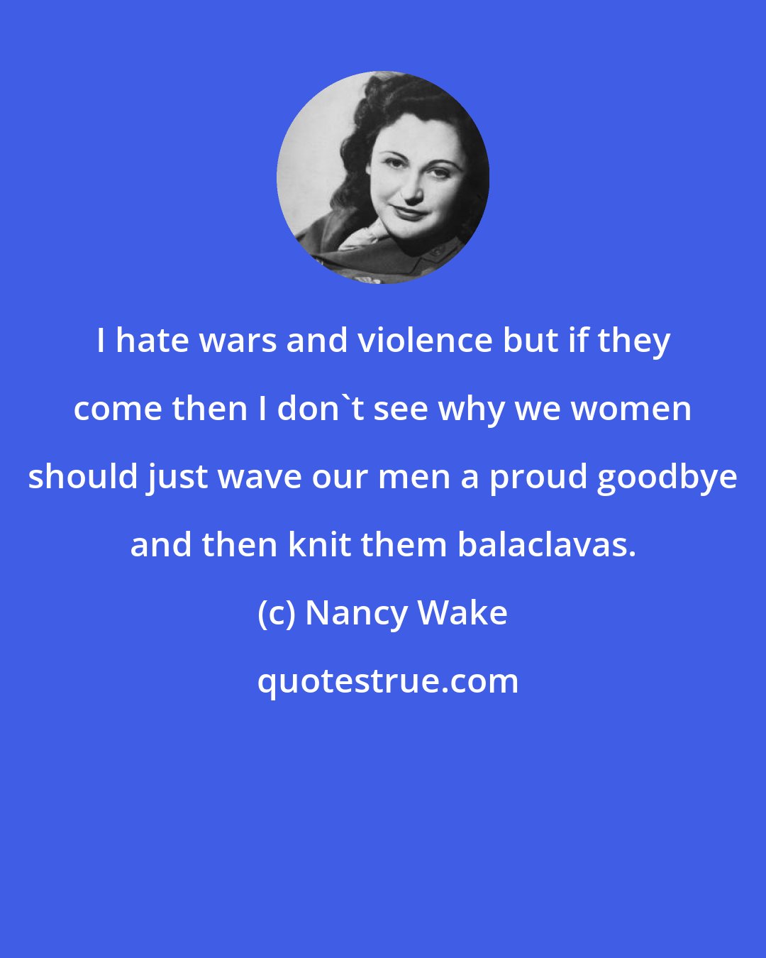 Nancy Wake: I hate wars and violence but if they come then I don't see why we women should just wave our men a proud goodbye and then knit them balaclavas.