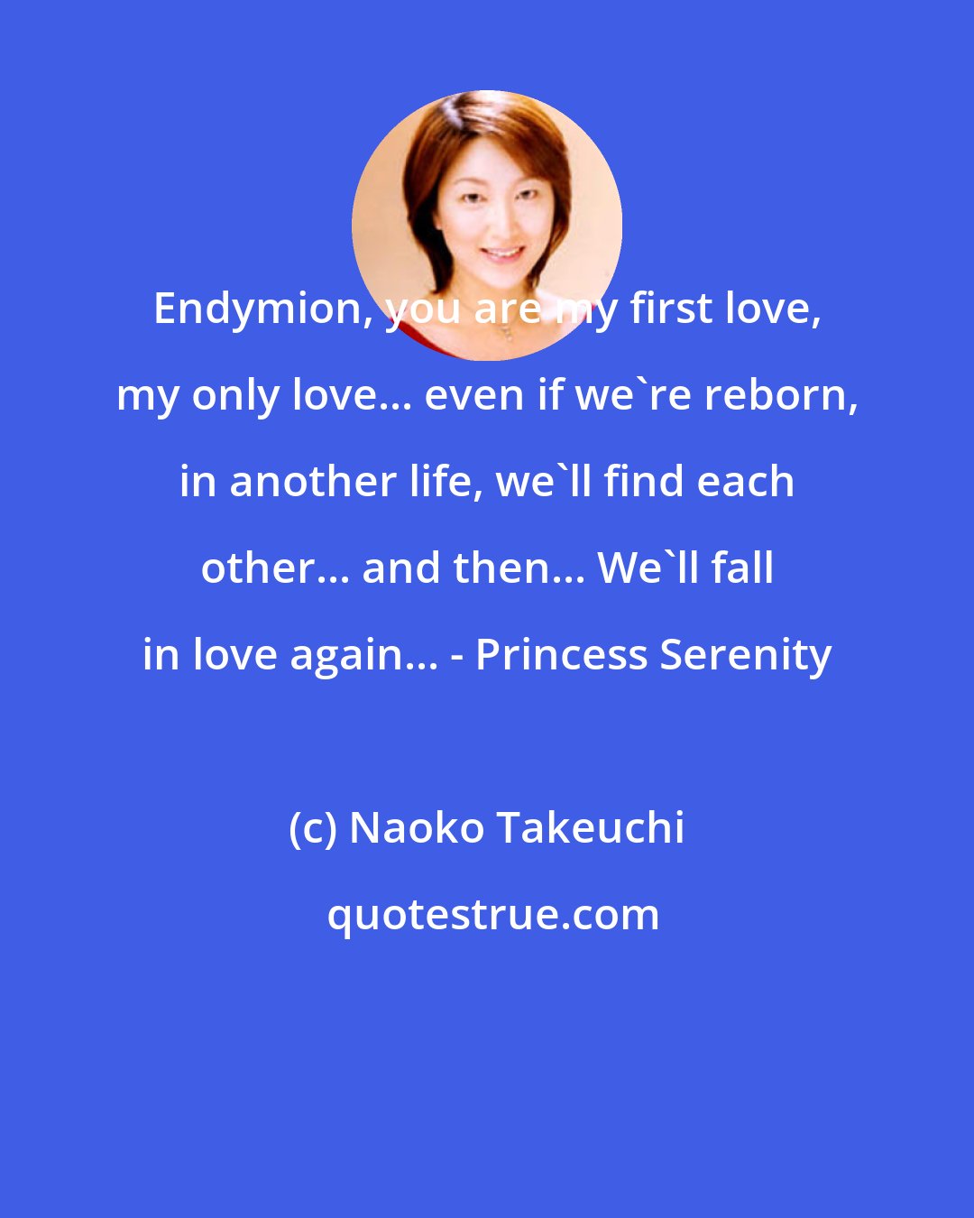 Naoko Takeuchi: Endymion, you are my first love, my only love... even if we're reborn, in another life, we'll find each other... and then... We'll fall in love again... - Princess Serenity
