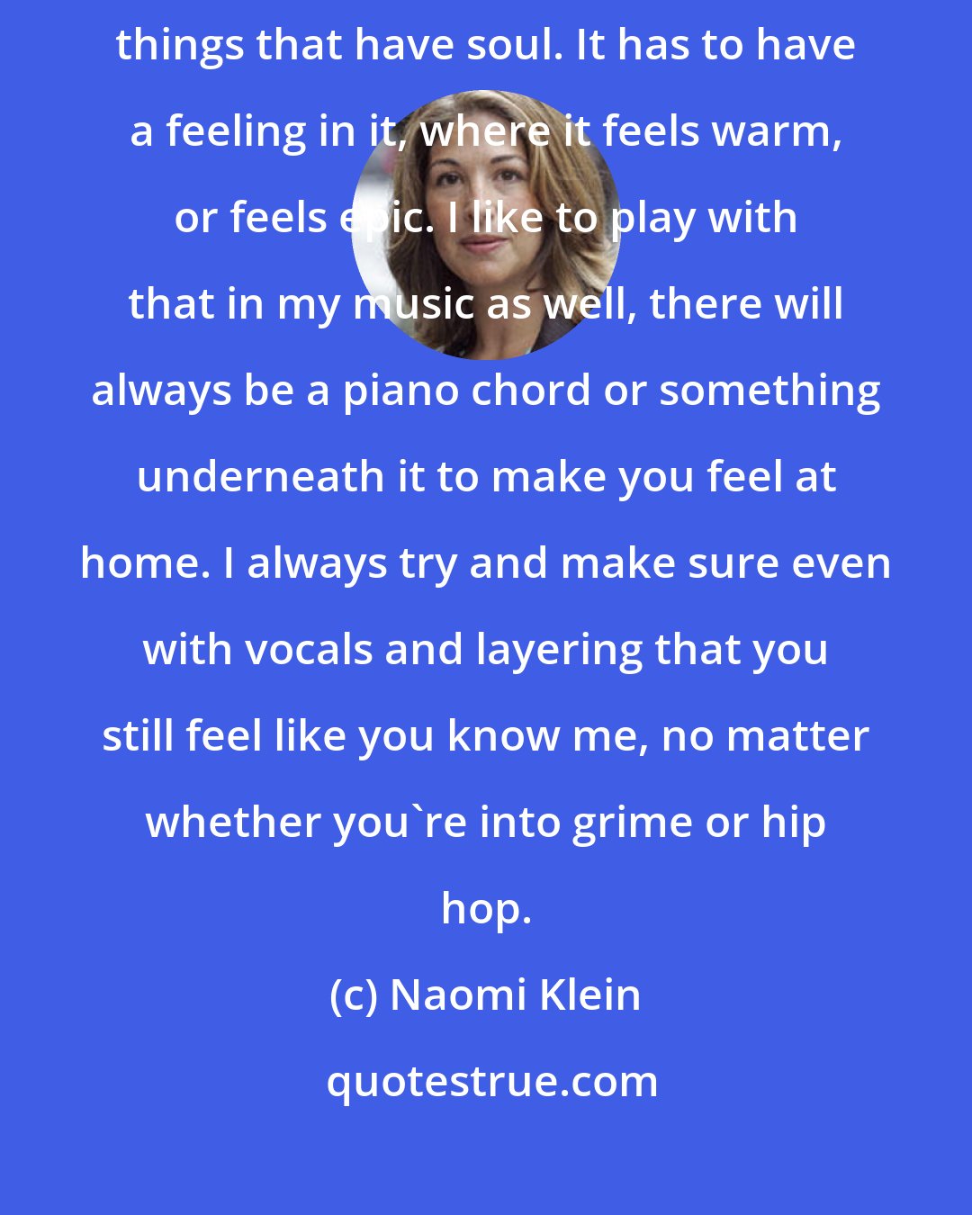 Naomi Klein: With most electronic music I hear now, the things I like will be the things that have soul. It has to have a feeling in it, where it feels warm, or feels epic. I like to play with that in my music as well, there will always be a piano chord or something underneath it to make you feel at home. I always try and make sure even with vocals and layering that you still feel like you know me, no matter whether you're into grime or hip hop.