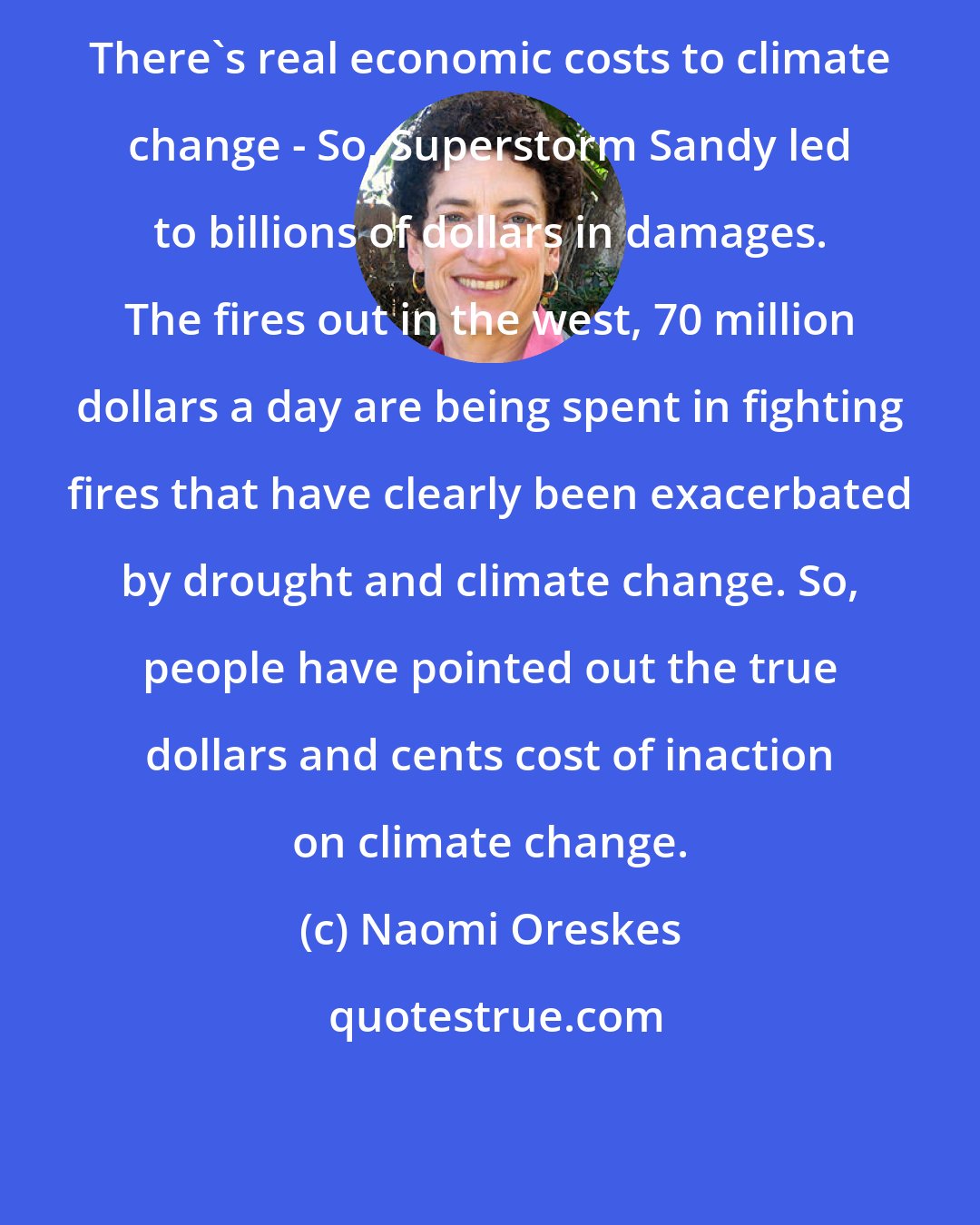 Naomi Oreskes: There's real economic costs to climate change - So, Superstorm Sandy led to billions of dollars in damages. The fires out in the west, 70 million dollars a day are being spent in fighting fires that have clearly been exacerbated by drought and climate change. So, people have pointed out the true dollars and cents cost of inaction on climate change.