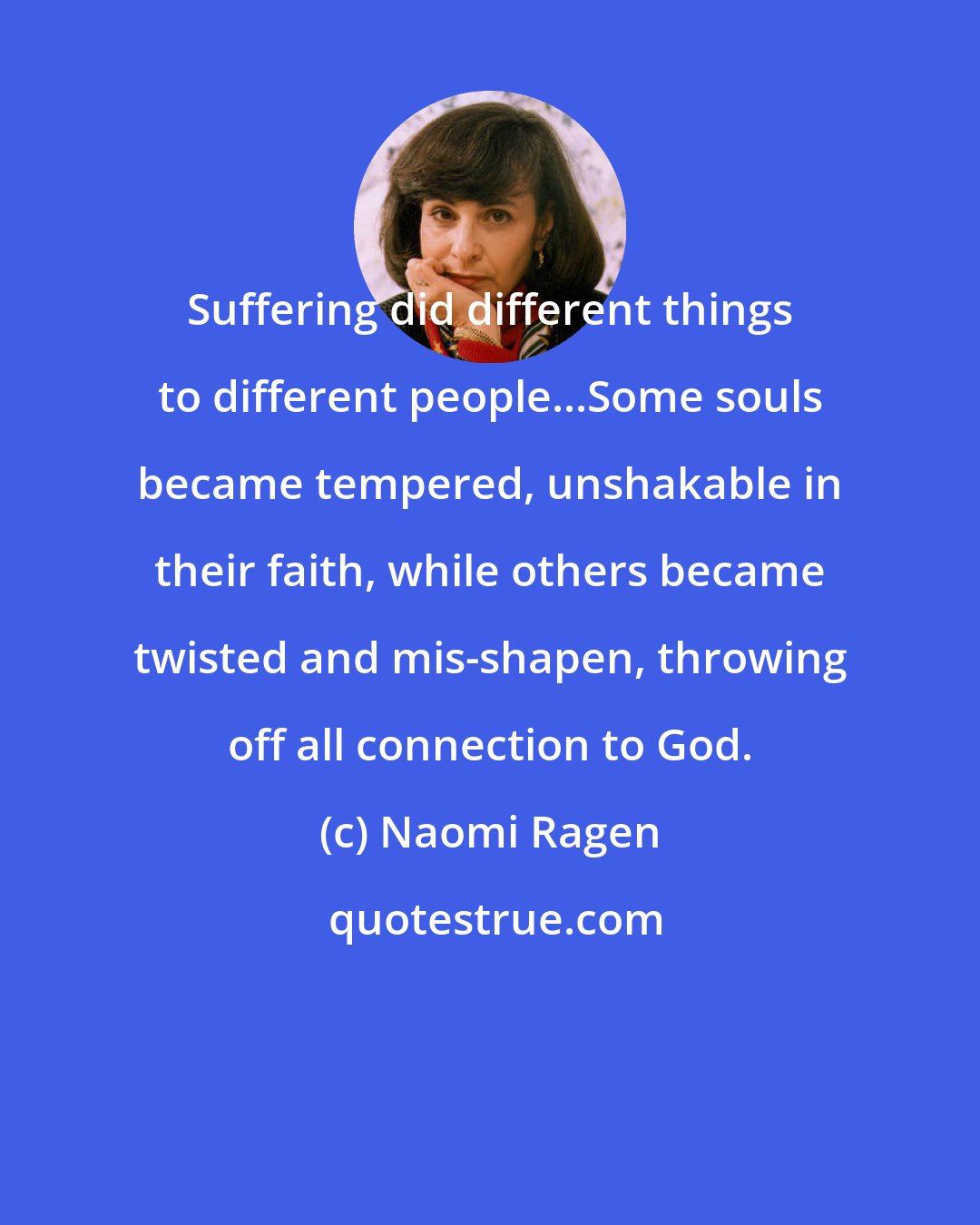 Naomi Ragen: Suffering did different things to different people...Some souls became tempered, unshakable in their faith, while others became twisted and mis-shapen, throwing off all connection to God.
