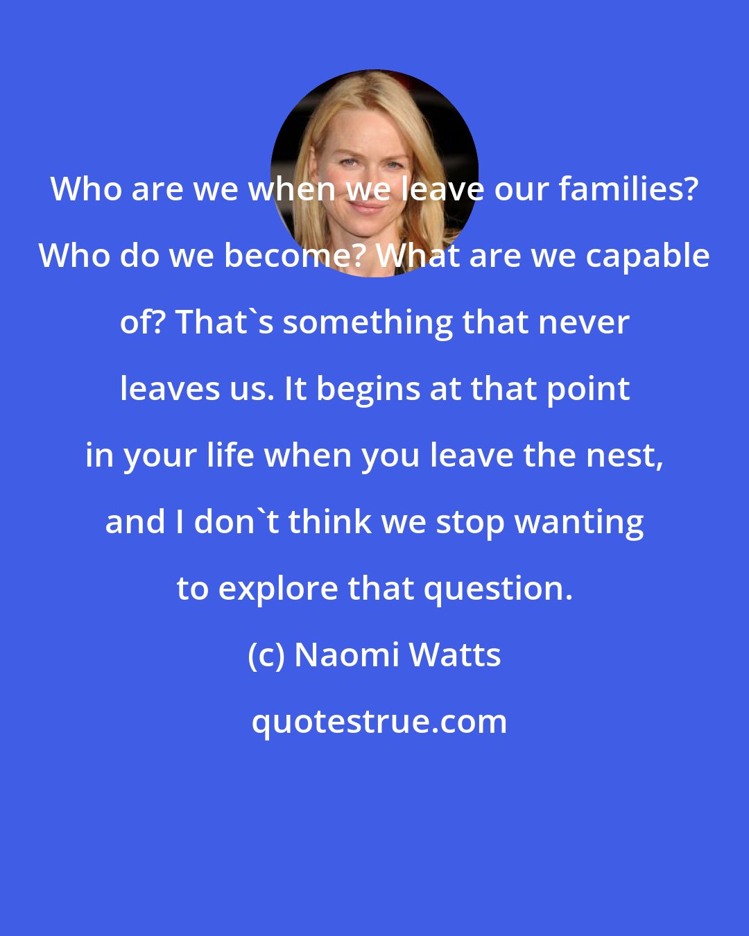 Naomi Watts: Who are we when we leave our families? Who do we become? What are we capable of? That's something that never leaves us. It begins at that point in your life when you leave the nest, and I don't think we stop wanting to explore that question.