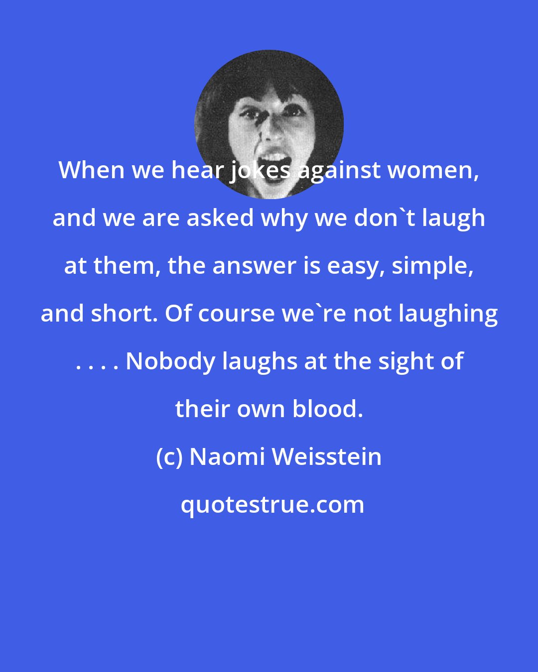 Naomi Weisstein: When we hear jokes against women, and we are asked why we don't laugh at them, the answer is easy, simple, and short. Of course we're not laughing . . . . Nobody laughs at the sight of their own blood.