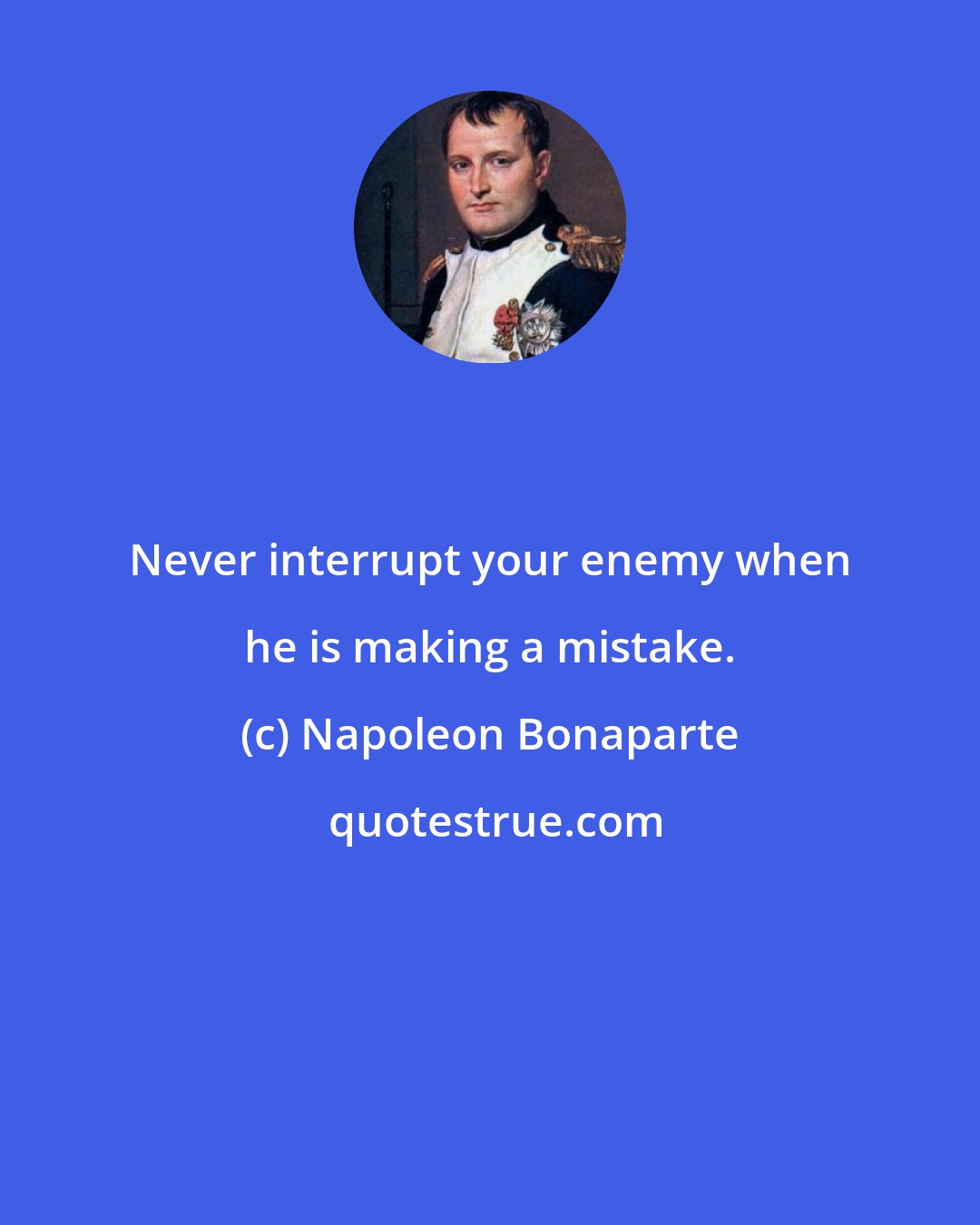 Napoleon Bonaparte: Never interrupt your enemy when he is making a mistake.