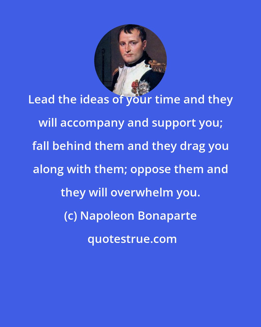 Napoleon Bonaparte: Lead the ideas of your time and they will accompany and support you; fall behind them and they drag you along with them; oppose them and they will overwhelm you.